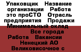 Упаковщик › Название организации ­ Работа-это проСТО › Отрасль предприятия ­ Продажи › Минимальный оклад ­ 23 500 - Все города Работа » Вакансии   . Ненецкий АО,Великовисочное с.
